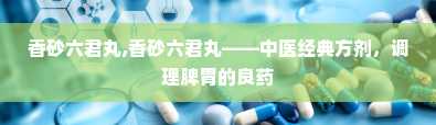 香砂六君丸,香砂六君丸——中医经典方剂，调理脾胃的良药