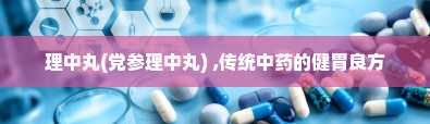 理中丸(党参理中丸) ,传统中药的健胃良方