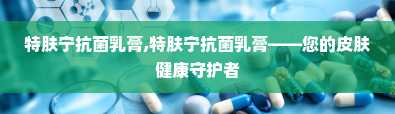 特肤宁抗菌乳膏,特肤宁抗菌乳膏——您的皮肤健康守护者