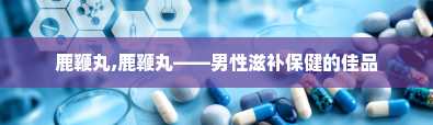 鹿鞭丸,鹿鞭丸——男性滋补保健的佳品