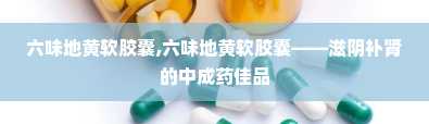 六味地黄软胶囊,六味地黄软胶囊——滋阴补肾的中成药佳品