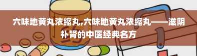 六味地黄丸浓缩丸,六味地黄丸浓缩丸——滋阴补肾的中医经典名方