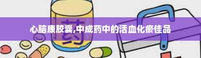 心脑康胶囊,中成药中的活血化瘀佳品