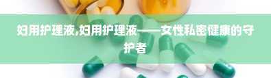 妇用护理液,妇用护理液——女性私密健康的守护者