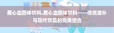 鹿心血固体饮料,鹿心血固体饮料——传统滋补与现代饮品的完美结合