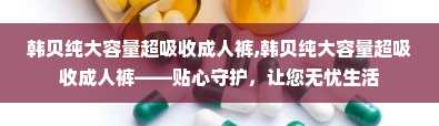 韩贝纯大容量超吸收成人裤,韩贝纯大容量超吸收成人裤——贴心守护，让您无忧生活