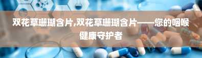 双花草珊瑚含片,双花草珊瑚含片——您的咽喉健康守护者