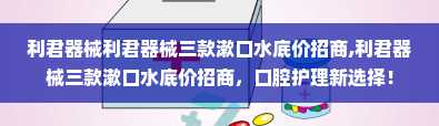 利君器械利君器械三款漱口水底价招商,利君器械三款漱口水底价招商，口腔护理新选择！