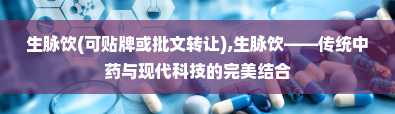 生脉饮(可贴牌或批文转让),生脉饮——传统中药与现代科技的完美结合