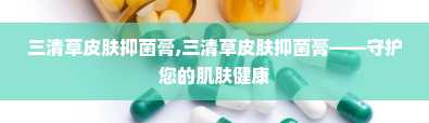 三清草皮肤抑菌膏,三清草皮肤抑菌膏——守护您的肌肤健康