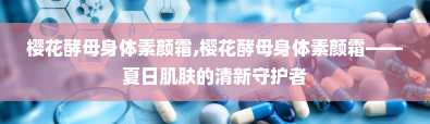 樱花酵母身体素颜霜,樱花酵母身体素颜霜——夏日肌肤的清新守护者