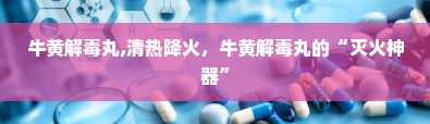 牛黄解毒丸,清热降火，牛黄解毒丸的“灭火神器”